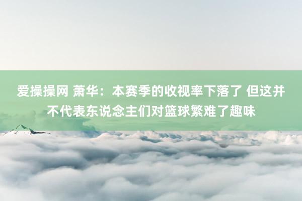 爱操操网 萧华：本赛季的收视率下落了 但这并不代表东说念主们对篮球繁难了趣味