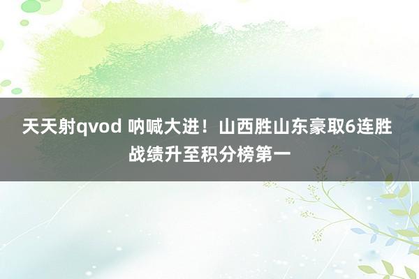 天天射qvod 呐喊大进！山西胜山东豪取6连胜 战绩升至积分榜第一