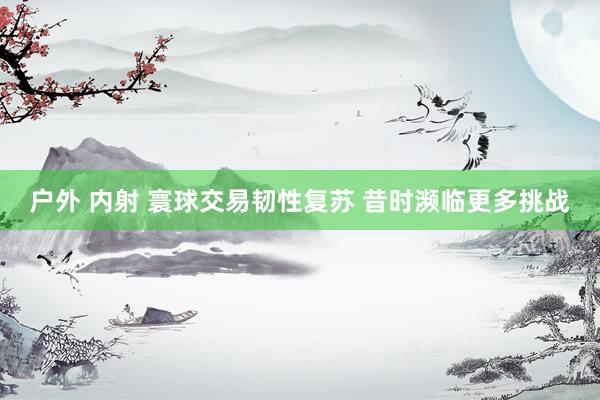 户外 内射 寰球交易韧性复苏 昔时濒临更多挑战