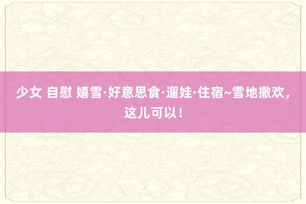 少女 自慰 嬉雪·好意思食·遛娃·住宿~雪地撒欢，这儿可以！
