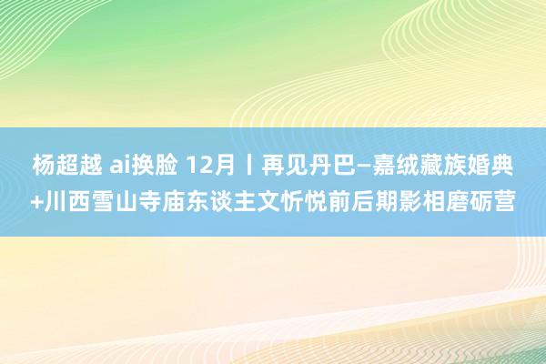 杨超越 ai换脸 12月丨再见丹巴—嘉绒藏族婚典+川西雪山寺庙东谈主文忻悦前后期影相磨砺营
