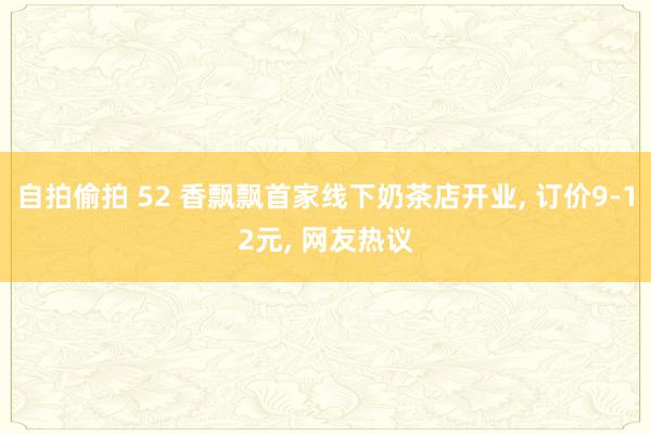 自拍偷拍 52 香飘飘首家线下奶茶店开业， 订价9-12元， 网友热议