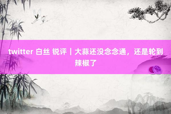 twitter 白丝 锐评｜大蒜还没念念通，还是轮到辣椒了