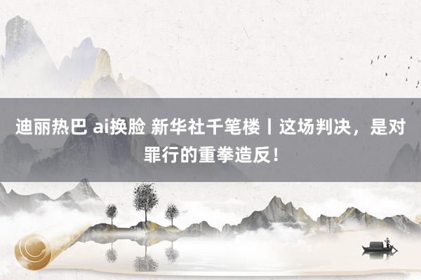 迪丽热巴 ai换脸 新华社千笔楼丨这场判决，是对罪行的重拳造反！
