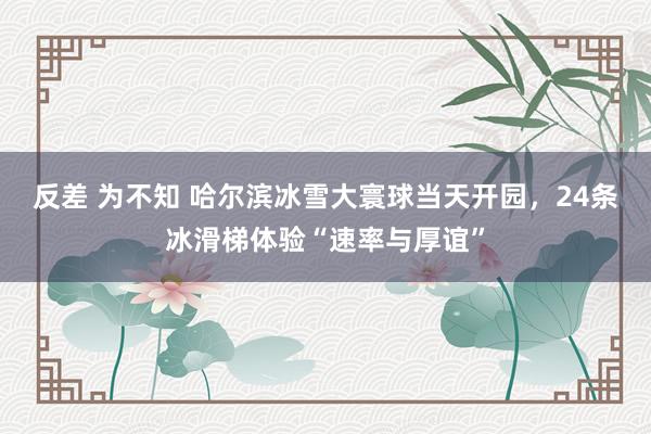 反差 为不知 哈尔滨冰雪大寰球当天开园，24条冰滑梯体验“速率与厚谊”