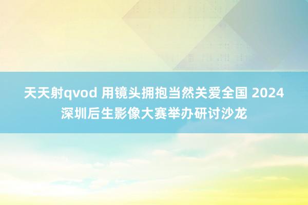 天天射qvod 用镜头拥抱当然关爱全国 2024深圳后生影像大赛举办研讨沙龙