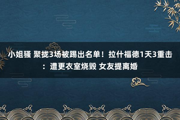 小姐骚 聚拢3场被踢出名单！拉什福德1天3重击：遭更衣室烧毁 女友提离婚