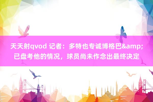 天天射qvod 记者：多特也专诚博格巴&已盘考他的情况，球员尚未作念出最终决定