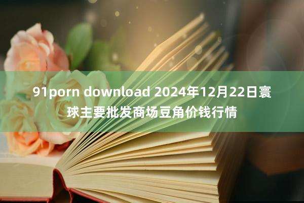 91porn download 2024年12月22日寰球主要批发商场豆角价钱行情