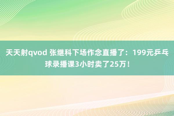 天天射qvod 张继科下场作念直播了：199元乒乓球录播课3小时卖了25万！
