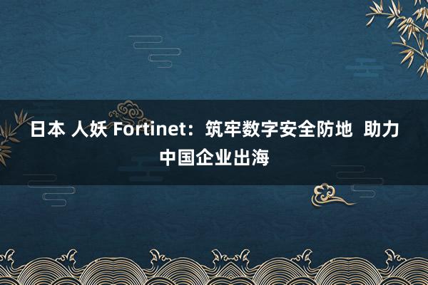 日本 人妖 Fortinet：筑牢数字安全防地  助力中国企业出海