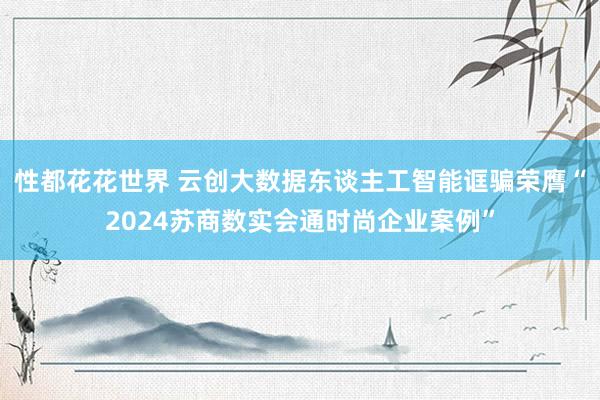 性都花花世界 云创大数据东谈主工智能诓骗荣膺“2024苏商数实会通时尚企业案例”