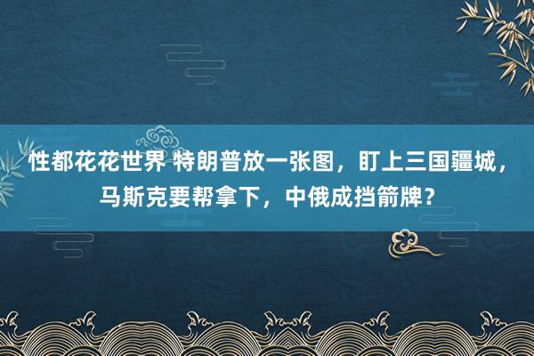 性都花花世界 特朗普放一张图，盯上三国疆城，马斯克要帮拿下，中俄成挡箭牌？
