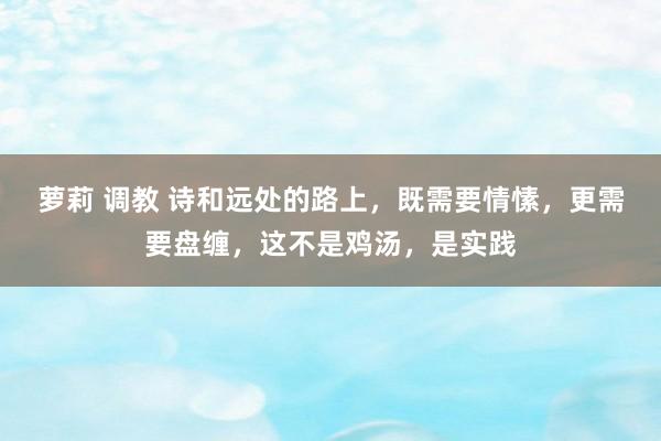 萝莉 调教 诗和远处的路上，既需要情愫，更需要盘缠，这不是鸡汤，是实践