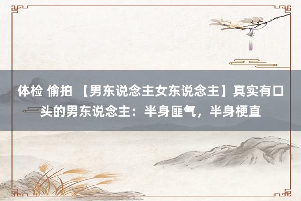 体检 偷拍 【男东说念主女东说念主】真实有口头的男东说念主：半身匪气，半身梗直