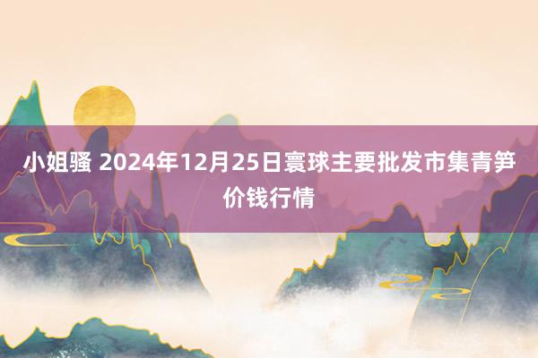 小姐骚 2024年12月25日寰球主要批发市集青笋价钱行情
