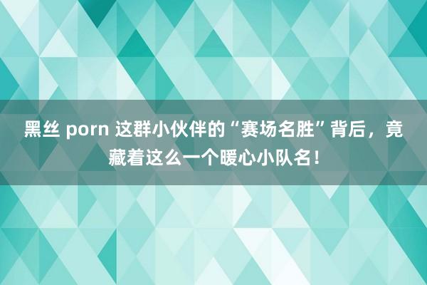 黑丝 porn 这群小伙伴的“赛场名胜”背后，竟藏着这么一个暖心小队名！