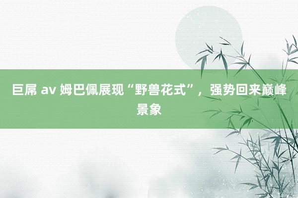 巨屌 av 姆巴佩展现“野兽花式”，强势回来巅峰景象