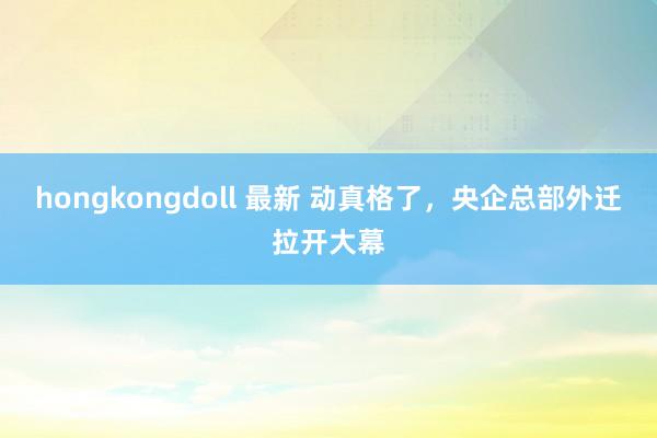 hongkongdoll 最新 动真格了，央企总部外迁拉开大幕