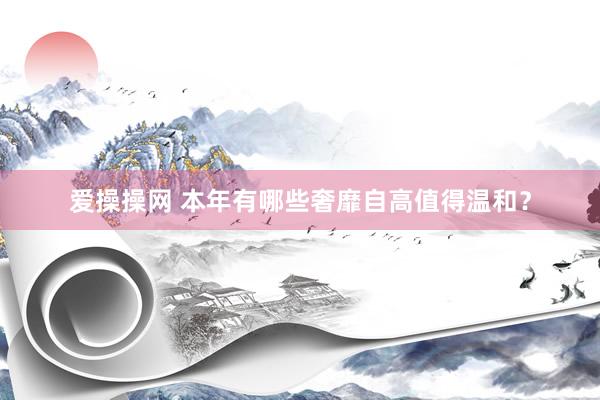 爱操操网 本年有哪些奢靡自高值得温和？
