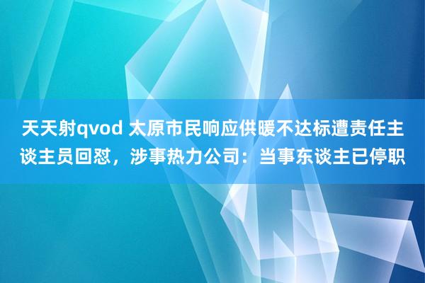 天天射qvod 太原市民响应供暖不达标遭责任主谈主员回怼，涉事热力公司：当事东谈主已停职