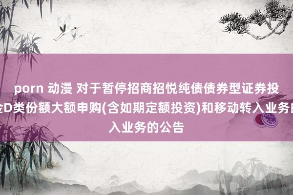 porn 动漫 对于暂停招商招悦纯债债券型证券投资基金D类份额大额申购(含如期定额投资)和移动转入业务的公告