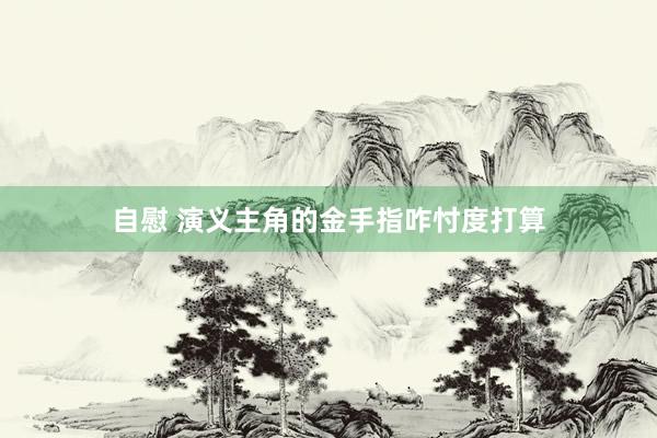自慰 演义主角的金手指咋忖度打算