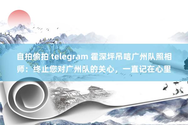 自拍偷拍 telegram 霍深坪吊唁广州队照相师：终止您对广州队的关心，一直记在心里
