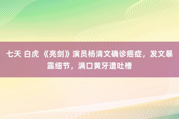 七天 白虎 《亮剑》演员杨清文确诊癌症，发文暴露细节，满口黄牙遭吐槽