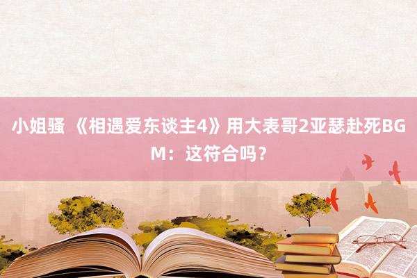 小姐骚 《相遇爱东谈主4》用大表哥2亚瑟赴死BGM：这符合吗？