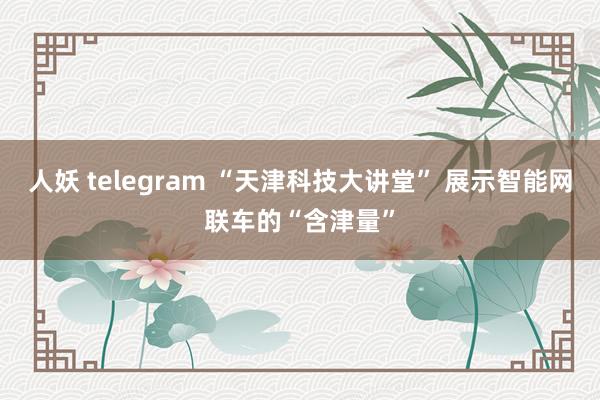 人妖 telegram “天津科技大讲堂” 展示智能网联车的“含津量”