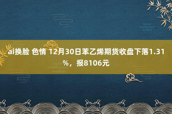 ai换脸 色情 12月30日苯乙烯期货收盘下落1.31%，报8106元