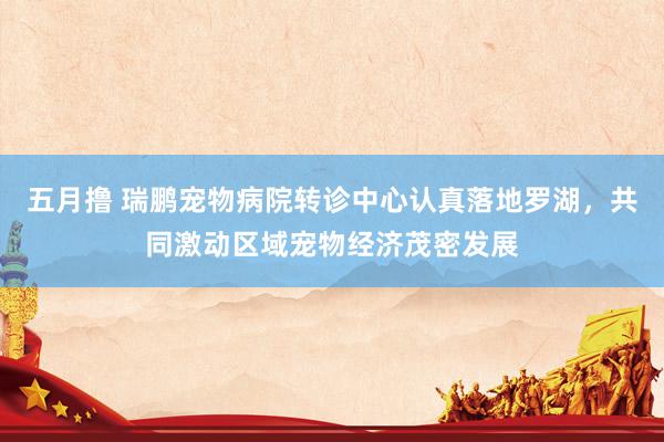五月撸 瑞鹏宠物病院转诊中心认真落地罗湖，共同激动区域宠物经济茂密发展
