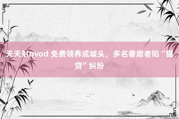 天天射qvod 免费领养成噱头，多名奢靡者陷“猫贷”纠纷