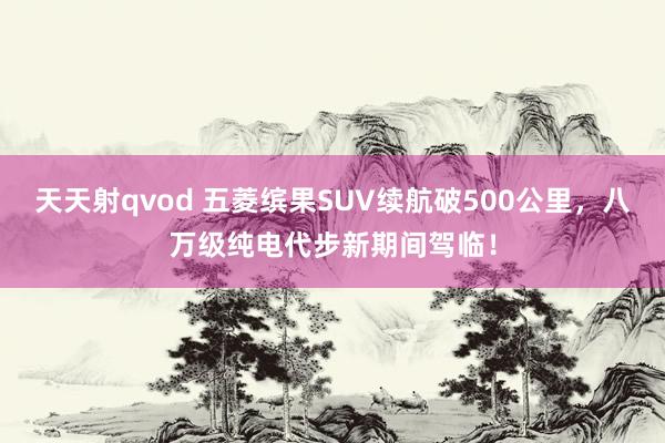 天天射qvod 五菱缤果SUV续航破500公里，八万级纯电代步新期间驾临！