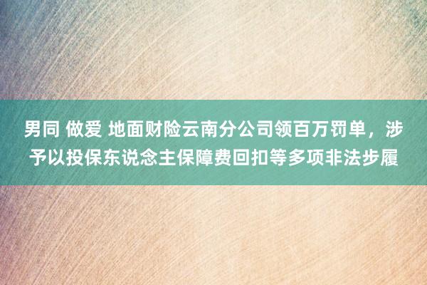 男同 做爱 地面财险云南分公司领百万罚单，涉予以投保东说念主保障费回扣等多项非法步履