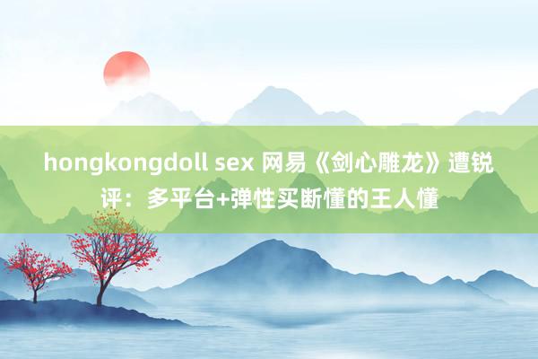 hongkongdoll sex 网易《剑心雕龙》遭锐评：多平台+弹性买断懂的王人懂