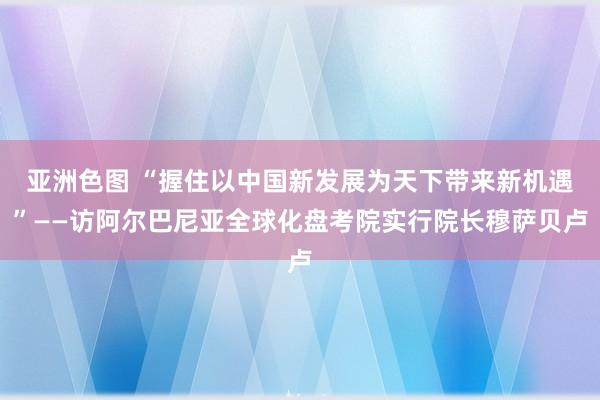 亚洲色图 “握住以中国新发展为天下带来新机遇”——访阿尔巴尼亚全球化盘考院实行院长穆萨贝卢