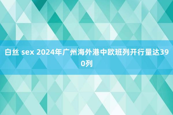 白丝 sex 2024年广州海外港中欧班列开行量达390列