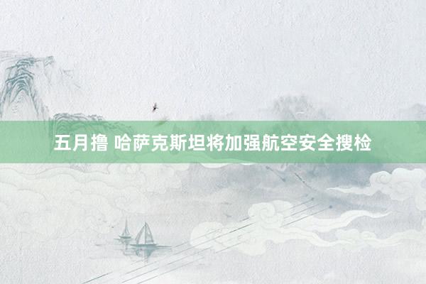 五月撸 哈萨克斯坦将加强航空安全搜检