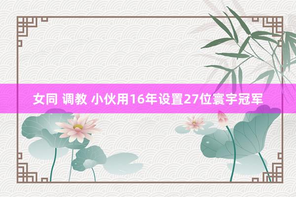 女同 调教 小伙用16年设置27位寰宇冠军