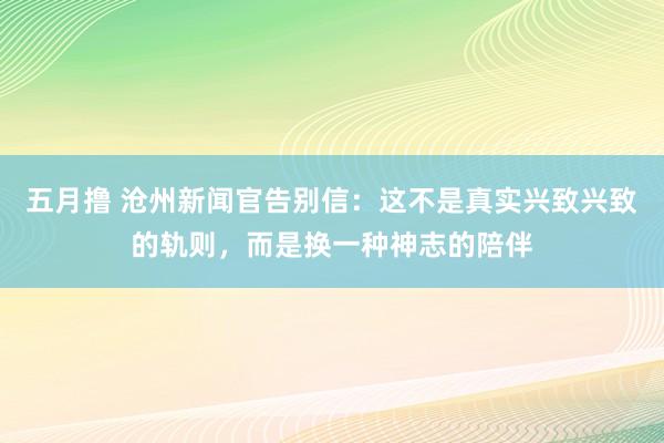五月撸 沧州新闻官告别信：这不是真实兴致兴致的轨则，而是换一种神志的陪伴