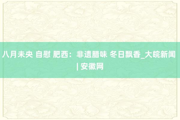 八月未央 自慰 肥西：非遗腊味 冬日飘香_大皖新闻 | 安徽网
