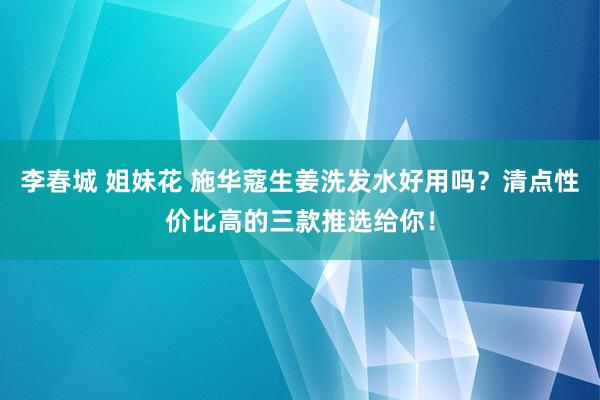 李春城 姐妹花 施华蔻生姜洗发水好用吗？清点性价比高的三款推选给你！