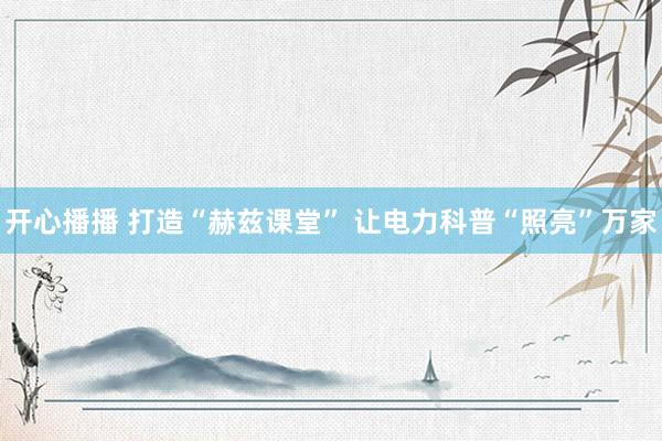 开心播播 打造“赫兹课堂” 让电力科普“照亮”万家