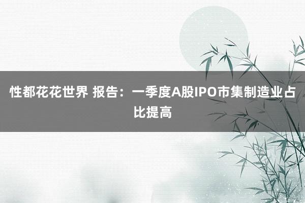 性都花花世界 报告：一季度A股IPO市集制造业占比提高