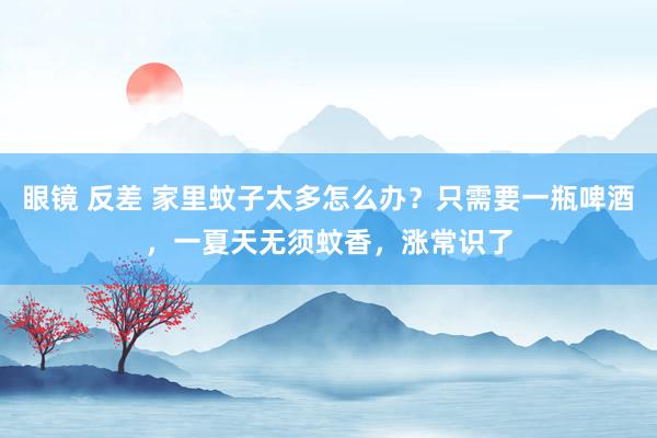 眼镜 反差 家里蚊子太多怎么办？只需要一瓶啤酒，一夏天无须蚊香，涨常识了
