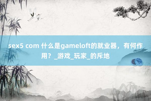 sex5 com 什么是gameloft的就业器，有何作用？_游戏_玩家_的斥地