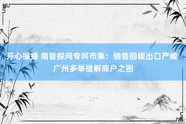 开心播播 南皆探问专科市集：销售回暖出口严峻 广州多举措解商户之困