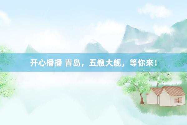 开心播播 青岛，五艘大舰，等你来！